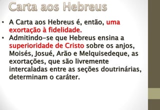 • A Carta aos Hebreus é, então, uma
exortação à fidelidade.
• Admitindo-se que Hebreus ensina a
superioridade de Cristo sobre os anjos,
Moisés, Josué, Arão e Melquisedeque, as
exortações, que são livremente
intercaladas entre as seções doutrinárias,
determinam o caráter.
 