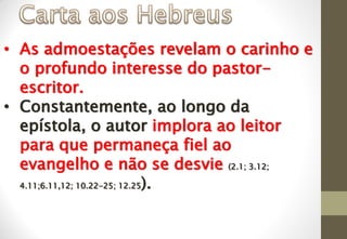 • As admoestações revelam o carinho e
o profundo interesse do pastor-
escritor.
• Constantemente, ao longo da
epístola, o autor implora ao leitor
para que permaneça fiel ao
evangelho e não se desvie (2.1; 3.12;
4.11;6.11,12; 10.22-25; 12.25).
 