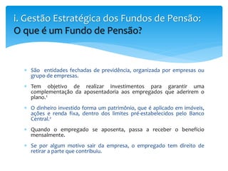  São entidades fechadas de previdência, organizada por empresas ou
grupo de empresas.
 Tem objetivo de realizar investimentos para garantir uma
complementação da aposentadoria aos empregados que aderirem o
plano.¹
 O dinheiro investido forma um patrimônio, que é aplicado em imóveis,
ações e renda fixa, dentro dos limites pré-estabelecidos pelo Banco
Central.²
 Quando o empregado se aposenta, passa a receber o benefício
mensalmente.
 Se por algum motivo sair da empresa, o empregado tem direito de
retirar a parte que contribuiu.
i. Gestão Estratégica dos Fundos de Pensão:
O que é um Fundo de Pensão?
 