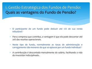  O participante de um fundo pode deduzir até 12% de sua renda
tributável.¹
 Para a empresa que contribui, a vantagem é que ela pode descontar até
20% das receitas operacionais.
 Neste tipo de fundo, normalmente as taxas de administração e
carregamento são menores do que se optasse por um fundo individual.²
 A contribuição é descontada mensalmente do salário, facilitando a vida
do investidor indisciplinado.
i. Gestão Estratégica dos Fundos de Pensão:
Quais as vantagens do Fundo de Pensão?
 