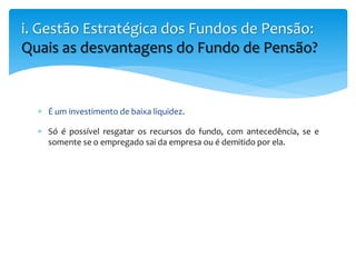  É um investimento de baixa liquidez.
 Só é possível resgatar os recursos do fundo, com antecedência, se e
somente se o empregado sai da empresa ou é demitido por ela.
i. Gestão Estratégica dos Fundos de Pensão:
Quais as desvantagens do Fundo de Pensão?
 