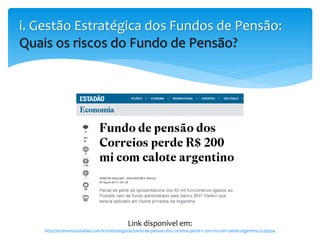 i. Gestão Estratégica dos Fundos de Pensão:
Quais os riscos do Fundo de Pensão?
Link disponível em:
http://economia.estadao.com.br/noticias/geral,fundo-de-pensao-dos-correios-perde-r-200-mi-com-calote-argentino,1539934
 