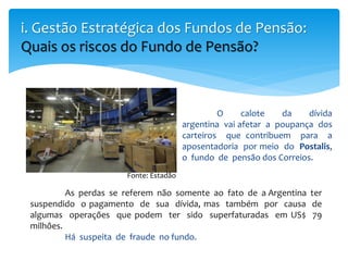 O calote da dívida
argentina vai afetar a poupança dos
carteiros que contribuem para a
aposentadoria por meio do Postalis,
o fundo de pensão dos Correios.
i. Gestão Estratégica dos Fundos de Pensão:
Quais os riscos do Fundo de Pensão?
As perdas se referem não somente ao fato de a Argentina ter
suspendido o pagamento de sua dívida, mas também por causa de
algumas operações que podem ter sido superfaturadas em US$ 79
milhões.
Há suspeita de fraude no fundo.
Fonte: Estadão
 