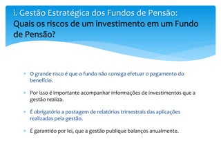  O grande risco é que o fundo não consiga efetuar o pagamento do
benefício.
 Por isso é importante acompanhar informações de investimentos que a
gestão realiza.
 É obrigatório a postagem de relatórios trimestrais das aplicações
realizadas pela gestão.
 É garantido por lei, que a gestão publique balanços anualmente.
i. Gestão Estratégica dos Fundos de Pensão:
Quais os riscos de um investimento em um Fundo
de Pensão?
 