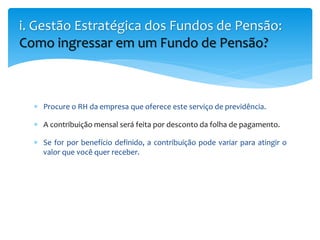  Procure o RH da empresa que oferece este serviço de previdência.
 A contribuição mensal será feita por desconto da folha de pagamento.
 Se for por benefício definido, a contribuição pode variar para atingir o
valor que você quer receber.
i. Gestão Estratégica dos Fundos de Pensão:
Como ingressar em um Fundo de Pensão?
 
