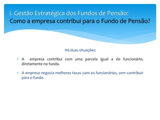 Há duas situações:
 A empresa contribui com uma parcela igual a do funcionário,
diretamente no fundo.
 A empresa negocia melhores taxas com os funcionários, sem contribuir
para o fundo.
i. Gestão Estratégica dos Fundos de Pensão:
Como a empresa contribui para o Fundo de Pensão?
 