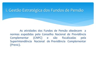 As atividades dos Fundos de Pensão obedecem a
normas expedidas pelo Conselho Nacional de Previdência
Complementar (CNPC) e são fiscalizadas pela
Superintendência Nacional de Previdência Complementar
(Previc).
i. Gestão Estratégica dos Fundos de Pensão
 