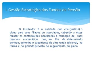 O Instituidor é a entidade que cria (institui) o
plano para seus filiados ou associados, cabendo a estes
realizar as contribuições necessárias à formação de suas
reservas matemáticas que, ao fim de determinado
período, permitirá o pagamento de uma renda adicional, na
forma e no período previsto no regulamento do plano.
i. Gestão Estratégica dos Fundos de Pensão
 