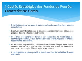  O instituidor não é obrigado a fazer contribuições, poderá fazer aportes
esporádicos.
 Eventuais contribuições para o plano não caracterizarão as obrigações
próprias de uma relação de patrocínio.
 Os planos de benefícios deverão ser oferecidos na modalidade de
contribuição definida, o que permite diversas configurações e formas de
recebimento dos valores.
 As entidades de previdência complementar constituída por instituidores
deverão terceirizar a gestão dos recursos do plano de benefícios,
mediante contratação de instituição especializada.
 A participação no plano previdenciário é uma decisão individual de cada
associado.
i. Gestão Estratégica dos Fundos de Pensão:
Características Gerais.
 