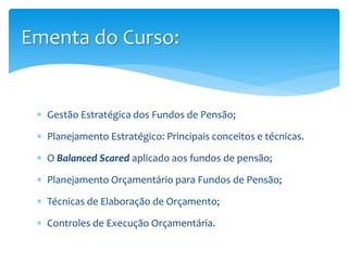  Gestão Estratégica dos Fundos de Pensão;
 Planejamento Estratégico: Principais conceitos e técnicas.
 O Balanced Scared aplicado aos fundos de pensão;
 Planejamento Orçamentário para Fundos de Pensão;
 Técnicas de Elaboração de Orçamento;
 Controles de Execução Orçamentária.
Ementa do Curso:
 