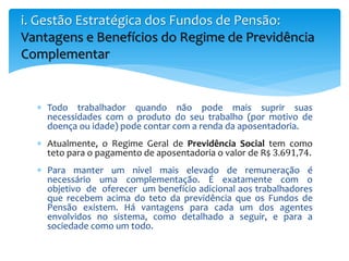  Todo trabalhador quando não pode mais suprir suas
necessidades com o produto do seu trabalho (por motivo de
doença ou idade) pode contar com a renda da aposentadoria.
 Atualmente, o Regime Geral de Previdência Social tem como
teto para o pagamento de aposentadoria o valor de R$ 3.691,74.
 Para manter um nível mais elevado de remuneração é
necessário uma complementação. É exatamente com o
objetivo de oferecer um benefício adicional aos trabalhadores
que recebem acima do teto da previdência que os Fundos de
Pensão existem. Há vantagens para cada um dos agentes
envolvidos no sistema, como detalhado a seguir, e para a
sociedade como um todo.
i. Gestão Estratégica dos Fundos de Pensão:
Vantagens e Benefícios do Regime de Previdência
Complementar
 