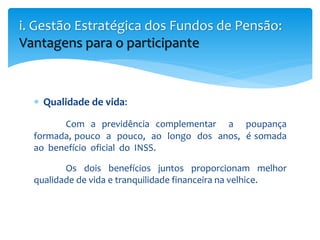  Qualidade de vida:
Com a previdência complementar a poupança
formada, pouco a pouco, ao longo dos anos, é somada
ao benefício oficial do INSS.
Os dois benefícios juntos proporcionam melhor
qualidade de vida e tranquilidade financeira na velhice.
i. Gestão Estratégica dos Fundos de Pensão:
Vantagens para o participante
 