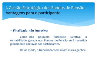  Finalidade não lucrativa:
Como não possuem finalidade lucrativa, a
rentabilidade gerada nos Fundos de Pensão será revertida
plenamente em favor dos participantes.
Desse modo, o trabalhador tem muito mais a ganhar.
i. Gestão Estratégica dos Fundos de Pensão:
Vantagens para o participante
 