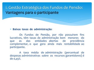 Baixas taxas de administração:
Os Fundos de Pensão, por não possuírem fins
lucrativos, têm taxas de administração bem menores do
que as das entidades abertas de previdência
complementar, o que gera ainda mais rentabilidade ao
participante.
A taxa média de administração (percentual de
despesas administrativas sobre os recursos garantidores) é
de 0,45%.
i. Gestão Estratégica dos Fundos de Pensão:
Vantagens para o participante
 
