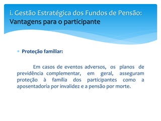  Proteção familiar:
Em casos de eventos adversos, os planos de
previdência complementar, em geral, asseguram
proteção à família dos participantes como a
aposentadoria por invalidez e a pensão por morte.
i. Gestão Estratégica dos Fundos de Pensão:
Vantagens para o participante
 