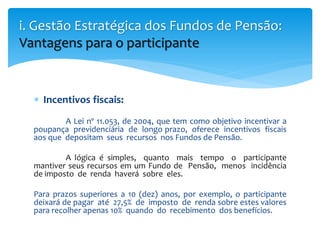  Incentivos fiscais:
A Lei nº 11.053, de 2004, que tem como objetivo incentivar a
poupança previdenciária de longo prazo, oferece incentivos fiscais
aos que depositam seus recursos nos Fundos de Pensão.
A lógica é simples, quanto mais tempo o participante
mantiver seus recursos em um Fundo de Pensão, menos incidência
de imposto de renda haverá sobre eles.
Para prazos superiores a 10 (dez) anos, por exemplo, o participante
deixará de pagar até 27,5% de imposto de renda sobre estes valores
para recolher apenas 10% quando do recebimento dos benefícios.
i. Gestão Estratégica dos Fundos de Pensão:
Vantagens para o participante
 