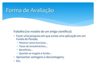 Trabalho (no modelo de um artigo científico):
 Fazer uma pesquisa em que exista uma aplicação em um
Fundo de Pensão.
 Mostrar como funciona...
 Taxas de investimentos...
 Benefícios...
 Quando se resgata o fundo...
 Apresentar vantagens e desvantagens;
 Etc.
Forma de Avaliação
 