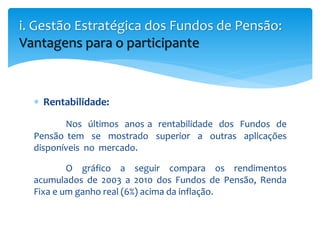  Rentabilidade:
Nos últimos anos a rentabilidade dos Fundos de
Pensão tem se mostrado superior a outras aplicações
disponíveis no mercado.
O gráfico a seguir compara os rendimentos
acumulados de 2003 a 2010 dos Fundos de Pensão, Renda
Fixa e um ganho real (6%) acima da inflação.
i. Gestão Estratégica dos Fundos de Pensão:
Vantagens para o participante
 