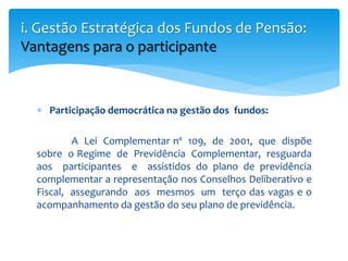  Participação democrática na gestão dos fundos:
A Lei Complementar nº 109, de 2001, que dispõe
sobre o Regime de Previdência Complementar, resguarda
aos participantes e assistidos do plano de previdência
complementar a representação nos Conselhos Deliberativo e
Fiscal, assegurando aos mesmos um terço das vagas e o
acompanhamento da gestão do seu plano de previdência.
i. Gestão Estratégica dos Fundos de Pensão:
Vantagens para o participante
 
