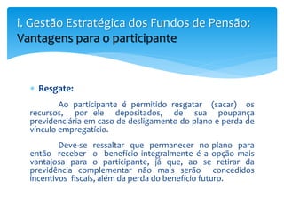  Resgate:
Ao participante é permitido resgatar (sacar) os
recursos, por ele depositados, de sua poupança
previdenciária em caso de desligamento do plano e perda de
vínculo empregatício.
Deve-se ressaltar que permanecer no plano para
então receber o benefício integralmente é a opção mais
vantajosa para o participante, já que, ao se retirar da
previdência complementar não mais serão concedidos
incentivos fiscais, além da perda do benefício futuro.
i. Gestão Estratégica dos Fundos de Pensão:
Vantagens para o participante
 