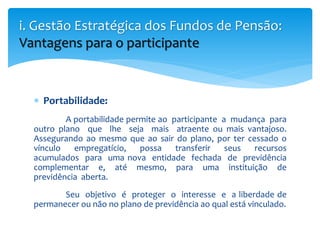  Portabilidade:
A portabilidade permite ao participante a mudança para
outro plano que lhe seja mais atraente ou mais vantajoso.
Assegurando ao mesmo que ao sair do plano, por ter cessado o
vínculo empregatício, possa transferir seus recursos
acumulados para uma nova entidade fechada de previdência
complementar e, até mesmo, para uma instituição de
previdência aberta.
Seu objetivo é proteger o interesse e a liberdade de
permanecer ou não no plano de previdência ao qual está vinculado.
i. Gestão Estratégica dos Fundos de Pensão:
Vantagens para o participante
 