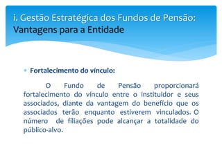  Fortalecimento do vínculo:
O Fundo de Pensão proporcionará
fortalecimento do vínculo entre o instituidor e seus
associados, diante da vantagem do benefício que os
associados terão enquanto estiverem vinculados. O
número de filiações pode alcançar a totalidade do
público-alvo.
i. Gestão Estratégica dos Fundos de Pensão:
Vantagens para a Entidade
 