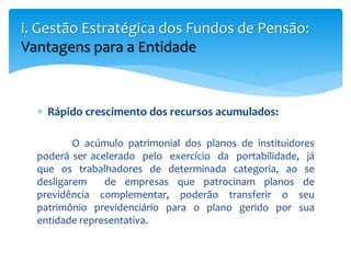  Rápido crescimento dos recursos acumulados:
O acúmulo patrimonial dos planos de instituidores
poderá ser acelerado pelo exercício da portabilidade, já
que os trabalhadores de determinada categoria, ao se
desligarem de empresas que patrocinam planos de
previdência complementar, poderão transferir o seu
patrimônio previdenciário para o plano gerido por sua
entidade representativa.
i. Gestão Estratégica dos Fundos de Pensão:
Vantagens para a Entidade
 