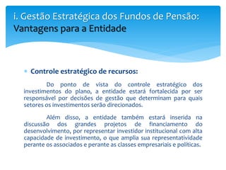  Controle estratégico de recursos:
Do ponto de vista do controle estratégico dos
investimentos do plano, a entidade estará fortalecida por ser
responsável por decisões de gestão que determinam para quais
setores os investimentos serão direcionados.
Além disso, a entidade também estará inserida na
discussão dos grandes projetos de financiamento do
desenvolvimento, por representar investidor institucional com alta
capacidade de investimento, o que amplia sua representatividade
perante os associados e perante as classes empresariais e políticas.
i. Gestão Estratégica dos Fundos de Pensão:
Vantagens para a Entidade
 