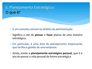  É um conceito comum no âmbito da administração.
 Significa o ato de pensar e fazer planos de uma maneira
estratégica.
 Em particular, é uma área do planejamento empresarial,
que facilita a gestão de uma empresa.
 Ainda, existe o planejamento estratégico pessoal, que é o
ato de pensar a vida pessoal de forma estratégica
ii. Planejamento Estratégico:
O que é?
 