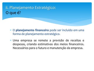  O planejamento financeiro pode ser incluído em uma
forma de planejamento estratégico.
 Uma empresa se remete a previsão de receitas e
despesas, criando estimativas dos meios financeiros.
Necessários para o futuro e manutenção da empresa.
ii. Planejamento Estratégico:
O que é?
 