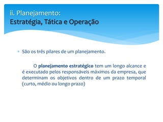  São os três pilares de um planejamento.
O planejamento estratégico tem um longo alcance e
é executado pelos responsáveis máximos da empresa, que
determinam os objetivos dentro de um prazo temporal
(curto, médio ou longo prazo)
ii. Planejamento:
Estratégia, Tática e Operação
 