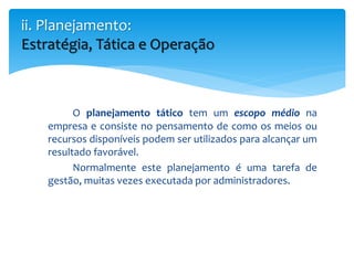 O planejamento tático tem um escopo médio na
empresa e consiste no pensamento de como os meios ou
recursos disponíveis podem ser utilizados para alcançar um
resultado favorável.
Normalmente este planejamento é uma tarefa de
gestão, muitas vezes executada por administradores.
ii. Planejamento:
Estratégia, Tática e Operação
 