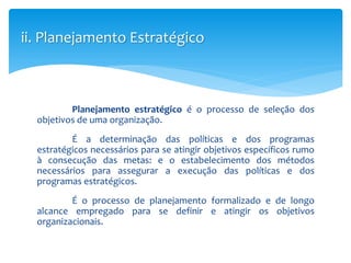 ii. Planejamento Estratégico
Planejamento estratégico é o processo de seleção dos
objetivos de uma organização.
É a determinação das políticas e dos programas
estratégicos necessários para se atingir objetivos específicos rumo
à consecução das metas: e o estabelecimento dos métodos
necessários para assegurar a execução das políticas e dos
programas estratégicos.
É o processo de planejamento formalizado e de longo
alcance empregado para se definir e atingir os objetivos
organizacionais.
 
