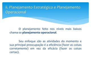 O planejamento feito nos níveis mais baixos
chama-se planejamento operacional.
Seu enfoque são as atividades do momento e
sua principal preocupação é a eficiência (fazer as coisas
corretamente) em vez da eficácia (fazer as coisas
certas).
ii. Planejamento Estratégico e Planejamento
Operacional
 