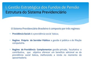 O Sistema Previdenciário Brasileiro é composto por três regimes:
 Previdência Social: é a previdência social básica.
 Regime Próprio do Servidor Público: a gestão é pública e de filiação
compulsória.
 Regime de Previdência Complementar: gestão privada, facultativa e
contributiva, que objetiva oferecer um benefício adicional ao da
previdência social básica, melhorando a renda no momento da
aposentadoria.
i. Gestão Estratégica dos Fundos de Pensão
Estrutura do Sistema Previdenciário
 