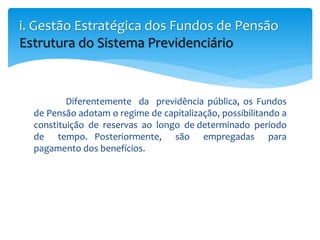 Diferentemente da previdência pública, os Fundos
de Pensão adotam o regime de capitalização, possibilitando a
constituição de reservas ao longo de determinado período
de tempo. Posteriormente, são empregadas para
pagamento dos benefícios.
i. Gestão Estratégica dos Fundos de Pensão
Estrutura do Sistema Previdenciário
 