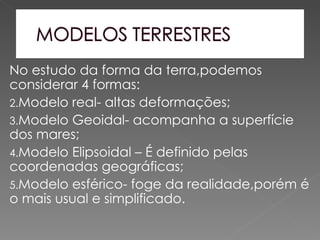 No estudo da forma da terra,podemos
considerar 4 formas:
2.Modelo real- altas deformações;
3.Modelo Geoidal- acompanha a superfície
dos mares;
4.Modelo Elipsoidal – É definido pelas
coordenadas geográficas;
5.Modelo esférico- foge da realidade,porém é
o mais usual e simplificado.
 