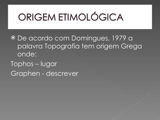  De acordo com Domingues, 1979 a
  palavra Topografia tem origem Grega
  onde:
Tophos – lugar
Graphen - descrever
 