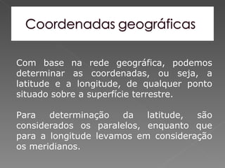 Com base na rede geográfica, podemos
determinar as coordenadas, ou seja, a
latitude e a longitude, de qualquer ponto
situado sobre a superfície terrestre.

Para   determinação   da   latitude, são
considerados os paralelos, enquanto que
para a longitude levamos em consideração
os meridianos.
 