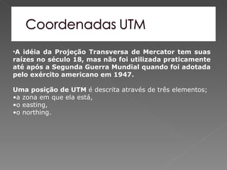 •A idéia da Projeção Transversa de Mercator tem suas
raízes no século 18, mas não foi utilizada praticamente
até após a Segunda Guerra Mundial quando foi adotada
pelo exército americano em 1947.

Uma posição de UTM é descrita através de três elementos;
•a zona em que ela está,
•o easting,
•o northing.
 