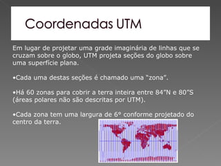 Em lugar de projetar uma grade imaginária de linhas que se
cruzam sobre o globo, UTM projeta seções do globo sobre
uma superfície plana.

•Cada uma destas seções é chamado uma “zona”.

•Há 60 zonas para cobrir a terra inteira entre 84”N e 80”S
(áreas polares não são descritas por UTM).

•Cada zona tem uma largura de 6° conforme projetado do
centro da terra.
 