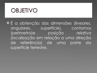    É a obtenção das dimensões (lineares,
    angulares,       superfície), contornos
    (perímetro)e          posição   relativa
    (localização em relação a uma direção
    de referência) de uma parte da
    superfície terrestre.
 
