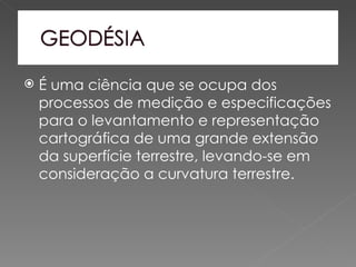    É uma ciência que se ocupa dos
    processos de medição e especificações
    para o levantamento e representação
    cartográfica de uma grande extensão
    da superfície terrestre, levando-se em
    consideração a curvatura terrestre.
 