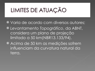  Varia de acordo com diversos autores;
 Levantamento Topográfico, da ABNT,
  considera um plano de projeção
  limitado a 50 km(NBR13.133/94).
 Acima de 50 km as medições sofrem
  influenciam da curvatura natural da
  terra.
 