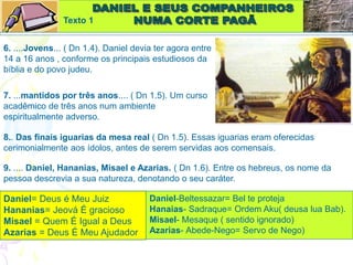 Texto 1
6. ....Jovens... ( Dn 1.4). Daniel devia ter agora entre
14 a 16 anos , conforme os principais estudiosos da
bíblia e do povo judeu.
7. ...mantidos por três anos.... ( Dn 1.5). Um curso
acadêmico de três anos num ambiente
espiritualmente adverso.
8.. Das finais iguarias da mesa real ( Dn 1.5). Essas iguarias eram oferecidas
cerimonialmente aos ídolos, antes de serem servidas aos comensais.
9. .... Daniel, Hananias, Misael e Azarias. ( Dn 1.6). Entre os hebreus, os nome da
pessoa descrevia a sua natureza, denotando o seu caráter.
Daniel= Deus é Meu Juiz
Hananias= Jeová É gracioso
Misael = Quem É Igual a Deus
Azarias = Deus É Meu Ajudador
Daniel-Beltessazar= Bel te proteja
Hanaias- Sadraque= Ordem Aku( deusa lua Bab).
Misael- Mesaque ( sentido ignorado)
Azarias- Abede-Nego= Servo de Nego)
 