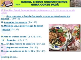 10. Resolveu Daniel, firmemente,não contamina-se.. ( Dn 1.8). A grande virtude
Daniel.
11.....Deus concedeu a Daniel misericórdia e compreensão da parte dos
eunucos.... ( Dn 1.9).
12. A negativa dos eunucos ( Dn 1.10)
13. Mais uma vez, a perseverança de Daniel:
...peço-te..(Dn1.12)
14.Para ter um face bonita ( Dn 1.12,15,16).
15. ....Deus deu... ( Dn 1.17).
16. ....Em toda matéria de sabedoria ( Dn 1.20).
17. ... Magos e encantadores ( Dn 1.20).
18..... Até ao primeiro ao do rei Ciro. ( Dn 1.21).
Buscai primeiro...
Texto 1
 