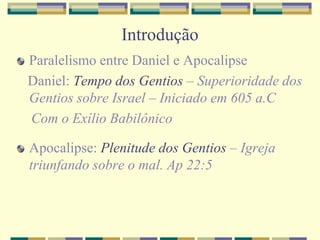 Introdução
Paralelismo entre Daniel e Apocalipse
Daniel: Tempo dos Gentios – Superioridade dos
Gentios sobre Israel – Iniciado em 605 a.C
Com o Exílio Babilônico
Apocalipse: Plenitude dos Gentios – Igreja
triunfando sobre o mal. Ap 22:5
 