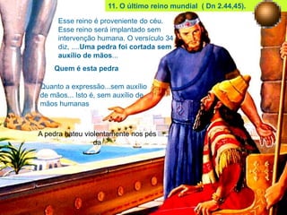 11. O último reino mundial ( Dn 2.44,45).
Esse reino é proveniente do céu.
Esse reino será implantado sem
intervenção humana. O versículo 34
diz, ....Uma pedra foi cortada sem
auxílio de mãos...
Quem é esta pedra
Quanto a expressão...sem auxílio
de mãos... Isto é, sem auxílio de
mãos humanas
A pedra bateu violentamente nos pés
da
 