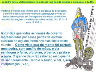 A pedra bateu violentamente nos pés da nos pés da estátua e esmiuçou-a (v.45).
Portanto o mundo não findará com a pregação do Evangelho,
e sim será destruído com violência sobrenatural à vinda de
Jesus. Isso ocorrerá em Armagedom, no tempo do domínio
mundial das nações confederadas sob Anticristo ( Ap 17.1-13
com 19.11-21).
Isto indica que todas as formas de governo
representadas por essas partes da estátua ,
existirão de alguma forma nos dias finais deste
mundo.... Como viste que do monte foi cortada
uma pedra, sem auxílio de mãos, e ela
esmiuçou o ferro, o bronze, o barro, a prata e
o ouro. O grande deus fez saber ao rei o que há
de ser futuramente. Certo é o sonho, e fiel, a sua
interpretação ( v.45)
 