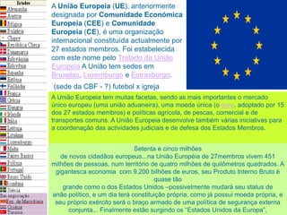 A União Europeia (UE), anteriormente
designada por Comunidade Económica
Europeia (CEE) e Comunidade
Europeia (CE), é uma organização
internacional constituída actualmente por
27 estados membros. Foi estabelecida
com este nome pelo Tratado da União
Europeia A União tem sedes em
Bruxelas, Luxemburgo e Estrasburgo.
A União Europeia tem muitas facetas, sendo as mais importantes o mercado
único europeu (uma união aduaneira), uma moeda única (o euro, adoptado por 15
dos 27 estados membros) e políticas agrícola, de pescas, comercial e de
transportes comuns. A União Europeia desenvolve também várias iniciativas para
a coordenação das actividades judiciais e de defesa dos Estados Membros.
Setenta e cinco milhões
de novos cidadãos europeus...na União Européia de 27membros vivem 451
milhões de pessoas, num território de quatro milhões de quilômetros quadrados. A
gigantesca economia com 9.200 bilhões de euros, seu Produto Interno Bruto é
quase tão
grande como o dos Estados Unidos –possivelmente mudará seu status de
anão político, e um dia terá constituição própria, como já possui moeda própria, e
seu próprio exército será o braço armado de uma política de segurança externa
conjunta... Finalmente estão surgindo os “Estados Unidos da Europa”,
(sede da CBF - ?) futebol x igreja
 